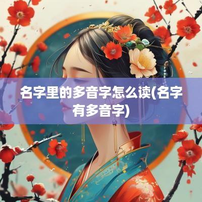 名字里的多音字怎么读(名字有多音字)