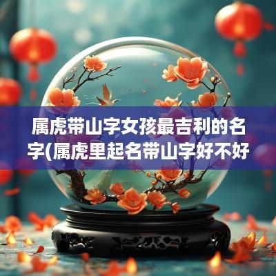属虎带山字女孩最吉利的名字(属虎里起名带山字好不好)