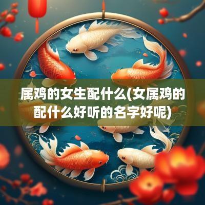 属鸡的女生配什么(女属鸡的配什么好听的名字好呢)