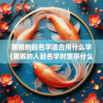 属猴的起名字适合用什么字(属猴的人起名字时里带什么字最好)