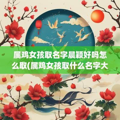 属鸡女孩取名字晨颖好吗怎么取(属鸡女孩取什么名字大全)