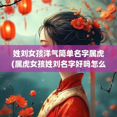 姓刘女孩洋气简单名字属虎(属虎女孩姓刘名字好吗怎么取)