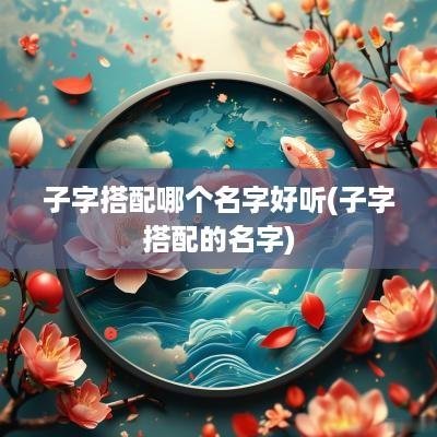 子字搭配哪个名字好听(子字搭配的名字)