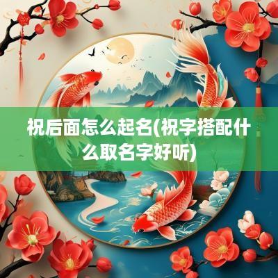 祝后面怎么起名(祝字搭配什么取名字好听)