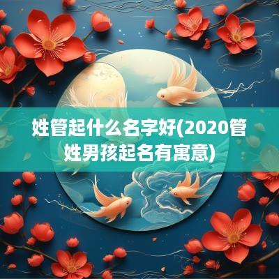 姓管起什么名字好(2025管姓男孩起名有寓意)