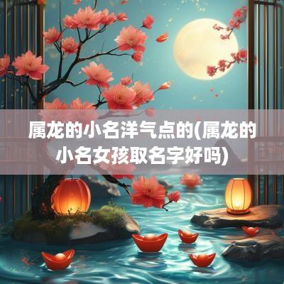 属龙的小名洋气点的(属龙的小名女孩取名字好吗)
