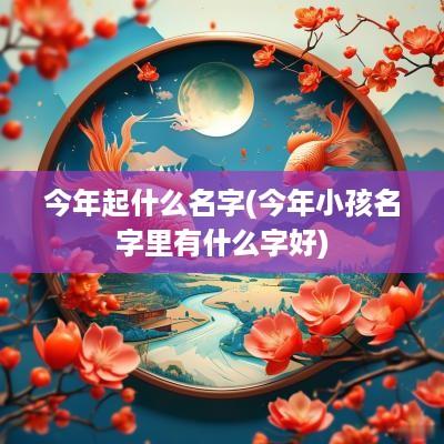 今年起什么名字(今年小孩名字里有什么字好)