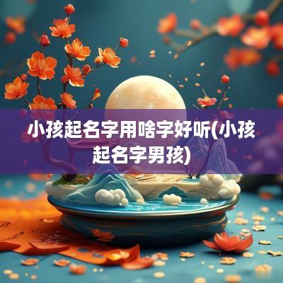小孩起名字用啥字好听(小孩起名字男孩)
