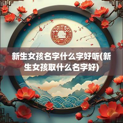 新生女孩名字什么字好听(新生女孩取什么名字好)