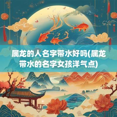 属龙的人名字带水好吗(属龙带水的名字女孩洋气点)
