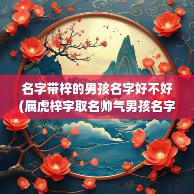 名字带梓的男孩名字好不好(属虎梓字取名帅气男孩名字)