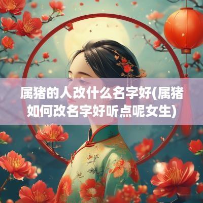属猪的人改什么名字好(属猪如何改名字好听点呢女生)