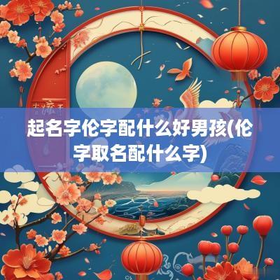 起名字伦字配什么好男孩(伦字取名配什么字)