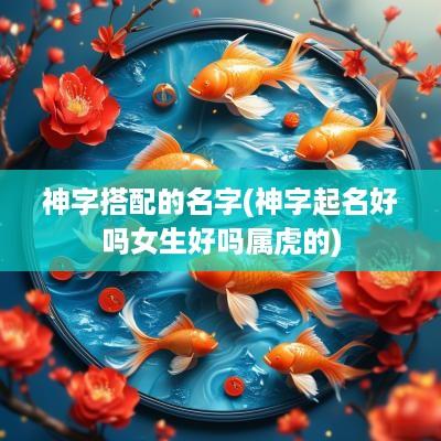 神字搭配的名字(神字起名好吗女生好吗属虎的)