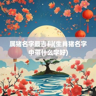 属猪名字最吉利(生肖猪名字中带什么字好)