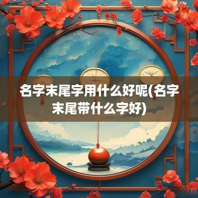 名字末尾字用什么好呢(名字末尾带什么字好)