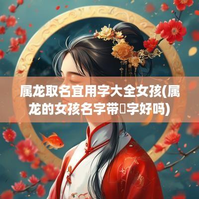 属龙取名宜用字大全女孩(属龙的女孩名字带玥字好吗)