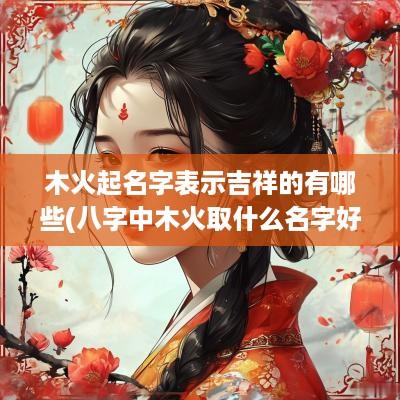 木火起名字表示吉祥的有哪些(八字中木火取什么名字好男孩)