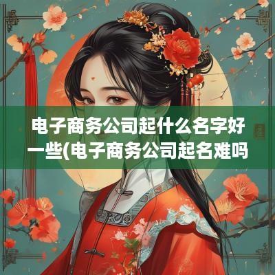电子商务公司起什么名字好一些(电子商务公司起名难吗怎么起)