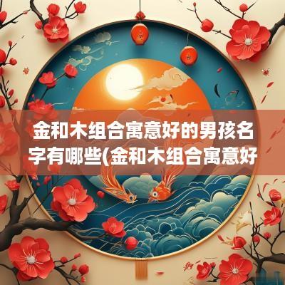 金和木组合寓意好的男孩名字有哪些(金和木组合寓意好的名字)