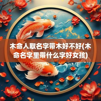 木命人取名字带木好不好(木命名字里带什么字好女孩)