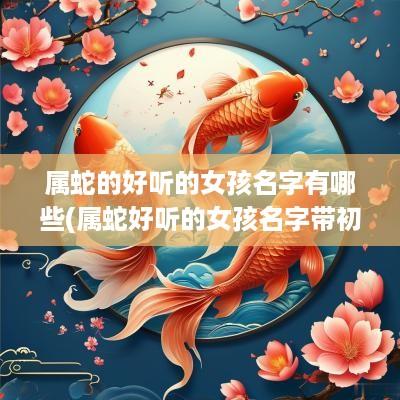 属蛇的好听的女孩名字有哪些(属蛇好听的女孩名字带初字)