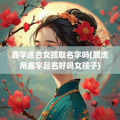 鑫字适合女孩取名字吗(属虎用鑫字起名好吗女孩子)