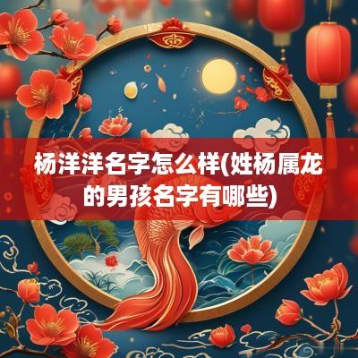 杨洋洋名字怎么样(姓杨属龙的男孩名字有哪些)