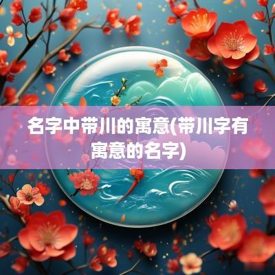名字中带川的寓意(带川字有寓意的名字)