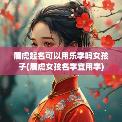 属虎起名可以用乐字吗女孩子(属虎女孩名字宜用字)