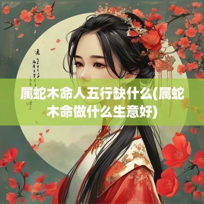 属蛇木命人五行缺什么(属蛇木命做什么生意好)