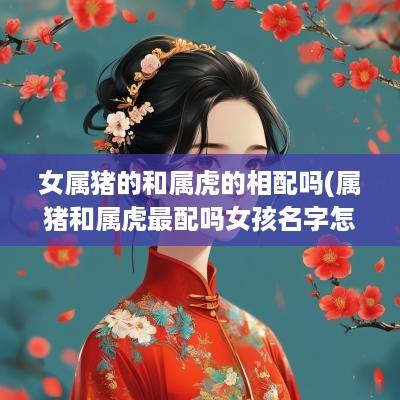 女属猪的和属虎的相配吗(属猪和属虎最配吗女孩名字怎么取)