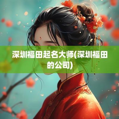 深圳福田起名大师(深圳福田的公司)