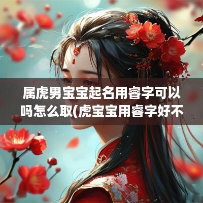 属虎男宝宝起名用睿字可以吗怎么取(虎宝宝用睿字好不好)