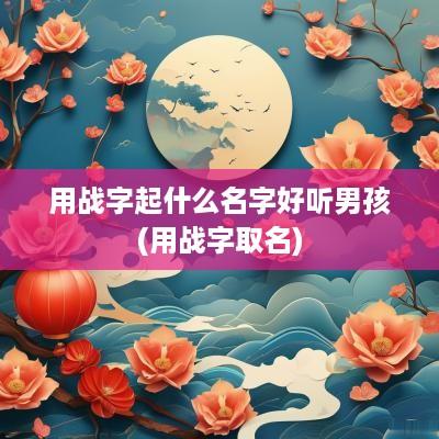 用战字起什么名字好听男孩(用战字取名)