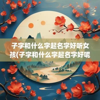 子字和什么字起名字好听女孩(子字和什么字起名字好呢)
