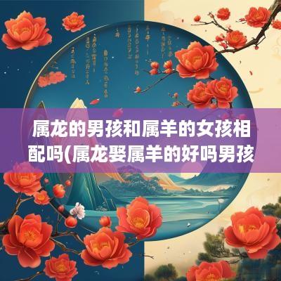 属龙的男孩和属羊的女孩相配吗(属龙娶属羊的好吗男孩名字叫什么)