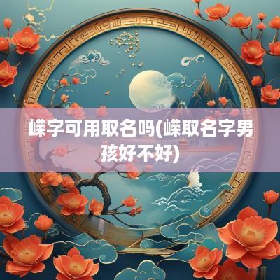 嵘字可用取名吗(嵘取名字男孩好不好)