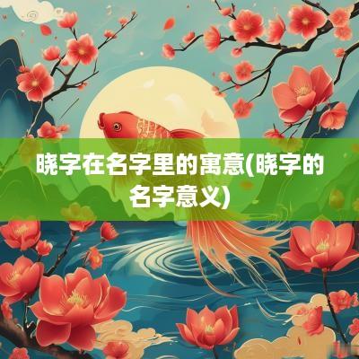 晓字在名字里的寓意(晓字的名字意义)