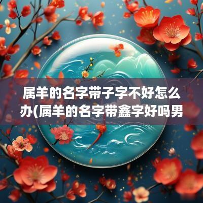 属羊的名字带子字不好怎么办(属羊的名字带鑫字好吗男孩)