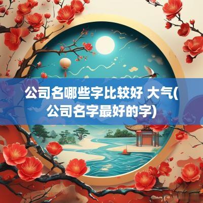 公司名哪些字比较好 大气(公司名字最好的字)