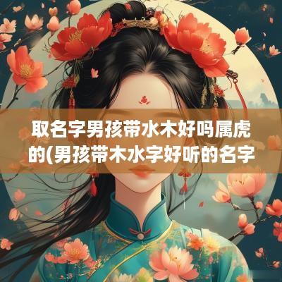 取名字男孩带水木好吗属虎的(男孩带木水字好听的名字)