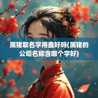 属猪取名字用鑫好吗(属猪的公司名称含哪个字好)