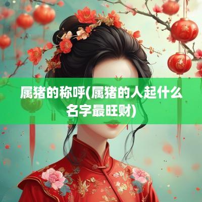 属猪的称呼(属猪的人起什么名字最旺财)