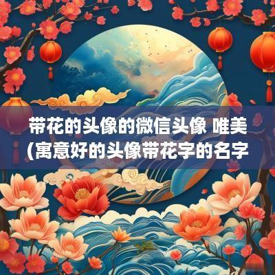 带花的头像的微信头像 唯美(寓意好的头像带花字的名字女生)
