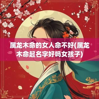 属龙木命的女人命不好(属龙木命起名字好吗女孩子)