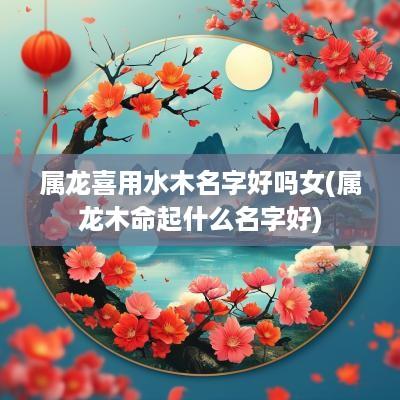 属龙喜用水木名字好吗女(属龙木命起什么名字好)