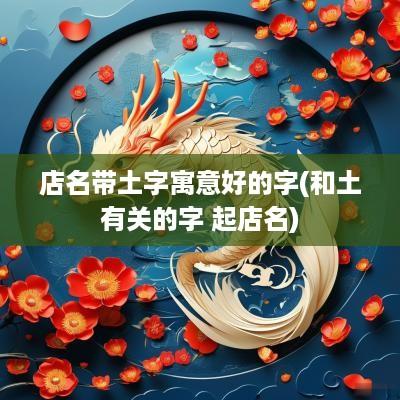 店名带土字寓意好的字(和土有关的字 起店名)