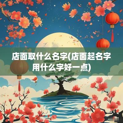 店面取什么名字(店面起名字用什么字好一点)