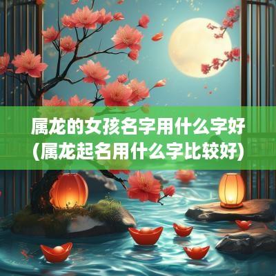 属龙的女孩名字用什么字好(属龙起名用什么字比较好)